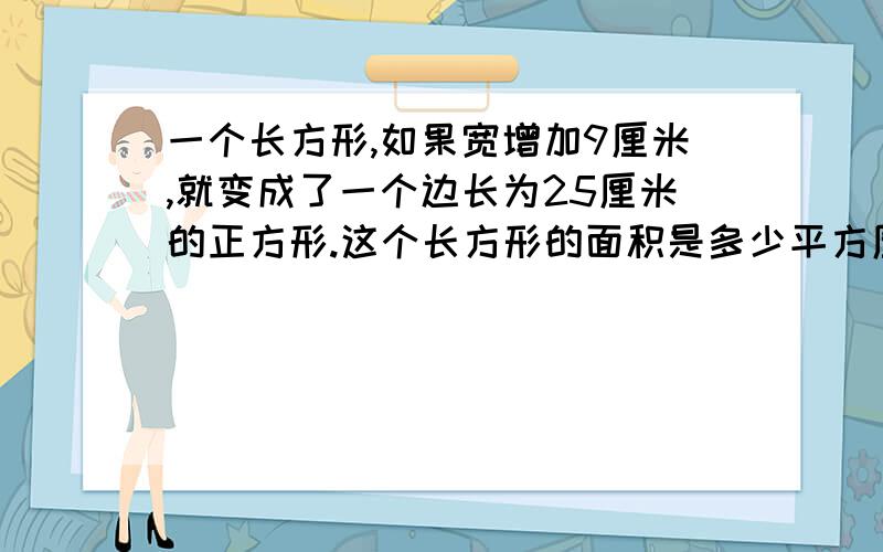 一个长方形,如果宽增加9厘米,就变成了一个边长为25厘米的正方形.这个长方形的面积是多少平方厘米