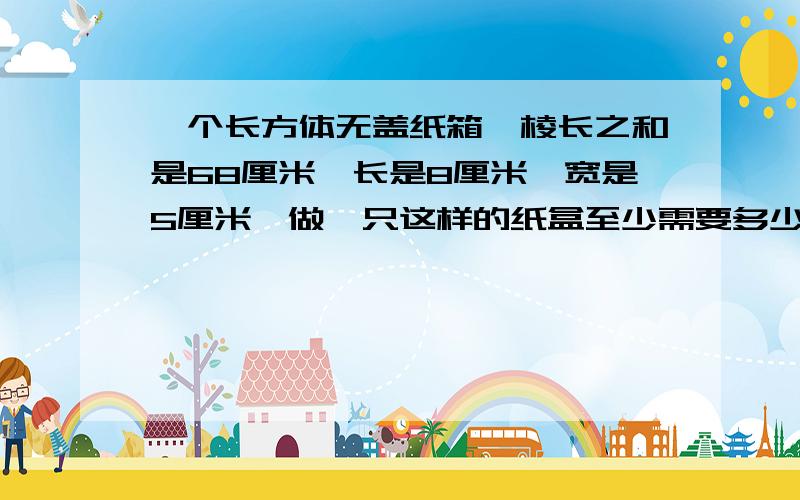 一个长方体无盖纸箱,棱长之和是68厘米,长是8厘米,宽是5厘米,做一只这样的纸盒至少需要多少平方厘米