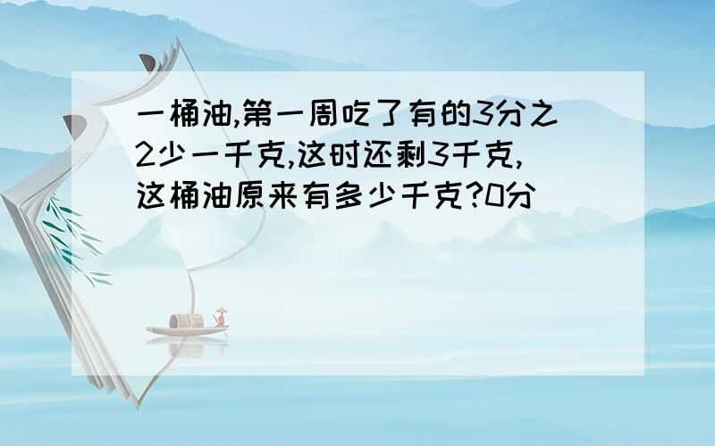 一桶油,第一周吃了有的3分之2少一千克,这时还剩3千克,这桶油原来有多少千克?0分