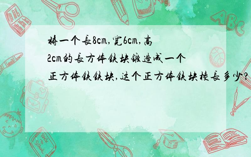 将一个长8cm,宽6cm,高2cm的长方体铁块锻造成一个正方体铁铁块,这个正方体铁块棱长多少?