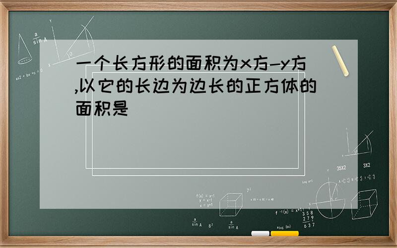 一个长方形的面积为x方-y方,以它的长边为边长的正方体的面积是