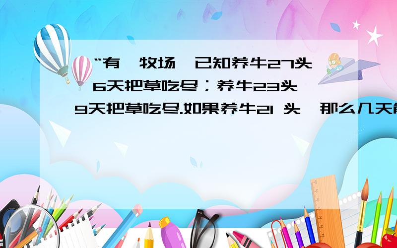 】“有一牧场,已知养牛27头,6天把草吃尽；养牛23头,9天把草吃尽.如果养牛21 头,那么几天能把牧场上的草吃尽呢?并且牧场上的草是不断生长的.”