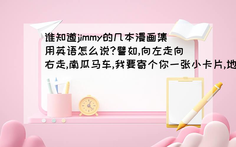 谁知道jimmy的几本漫画集用英语怎么说?譬如,向左走向右走,南瓜马车,我要寄个你一张小卡片,地下铁,木头人等等.