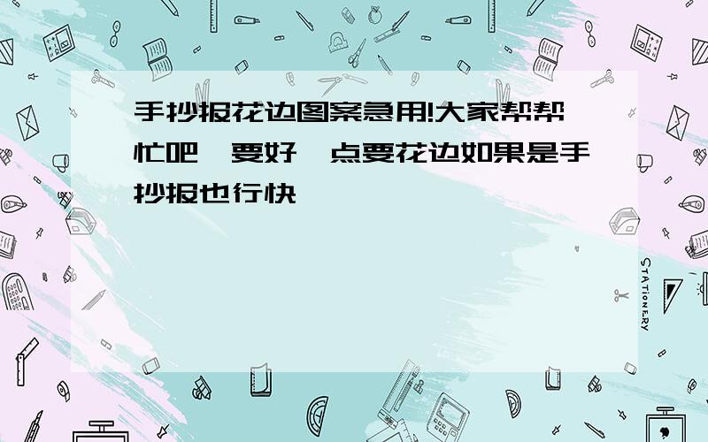 手抄报花边图案急用!大家帮帮忙吧,要好一点要花边如果是手抄报也行快