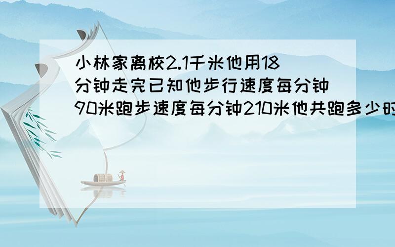 小林家离校2.1千米他用18分钟走完已知他步行速度每分钟90米跑步速度每分钟210米他共跑多少时间 急用列方程