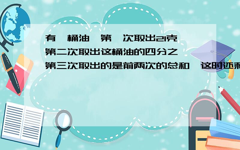 有一桶油,第一次取出21克,第二次取出这桶油的四分之一,第三次取出的是前两次的总和,这时还剩下这桶油的百分之十二点五,这桶油原有多少千克?