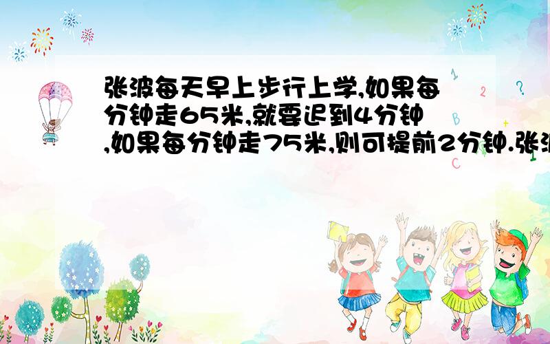 张波每天早上步行上学,如果每分钟走65米,就要迟到4分钟,如果每分钟走75米,则可提前2分钟.张波家到学校的路程是多少米?