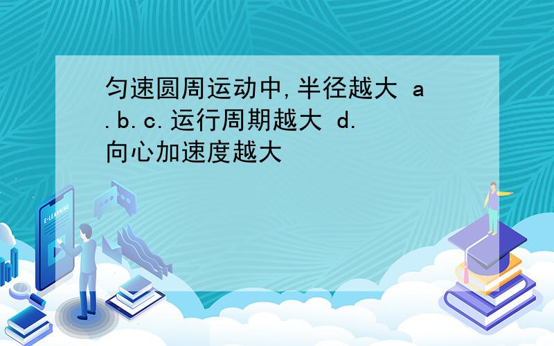 匀速圆周运动中,半径越大 a.b.c.运行周期越大 d.向心加速度越大