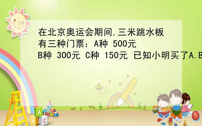 在北京奥运会期间,三米跳水板有三种门票：A种 500元 B种 300元 C种 150元 已知小明买了A.B.C三种门票共7