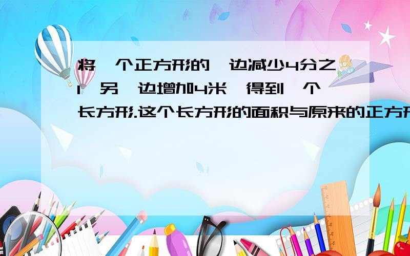 将一个正方形的一边减少4分之1,另一边增加4米,得到一个长方形.这个长方形的面积与原来的正方形的面积相等.原来这个正方形的面积是多少平方米?