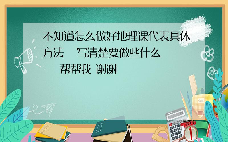 不知道怎么做好地理课代表具体方法   写清楚要做些什么     帮帮我 谢谢