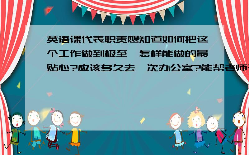 英语课代表职责想知道如何把这个工作做到极至,怎样能做的最贴心?应该多久去一次办公室?能帮老师干一些额外的什么?能在日常的收发作业中做出什么给老师惊喜的亮点?需要有什么眼力见?