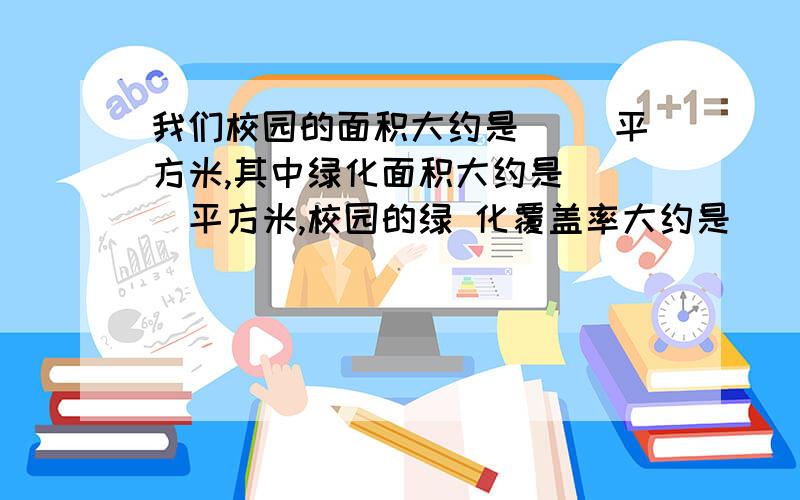 我们校园的面积大约是（ ）平方米,其中绿化面积大约是（ ）平方米,校园的绿 化覆盖率大约是（ ）%