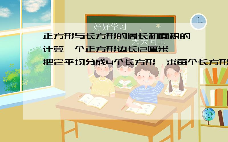 正方形与长方形的周长和面积的计算一个正方形边长12厘米,把它平均分成4个长方形,求每个长方形的面积与周长各是多少?4个小长方形的周长之和比原正方开的周长多多少厘米?