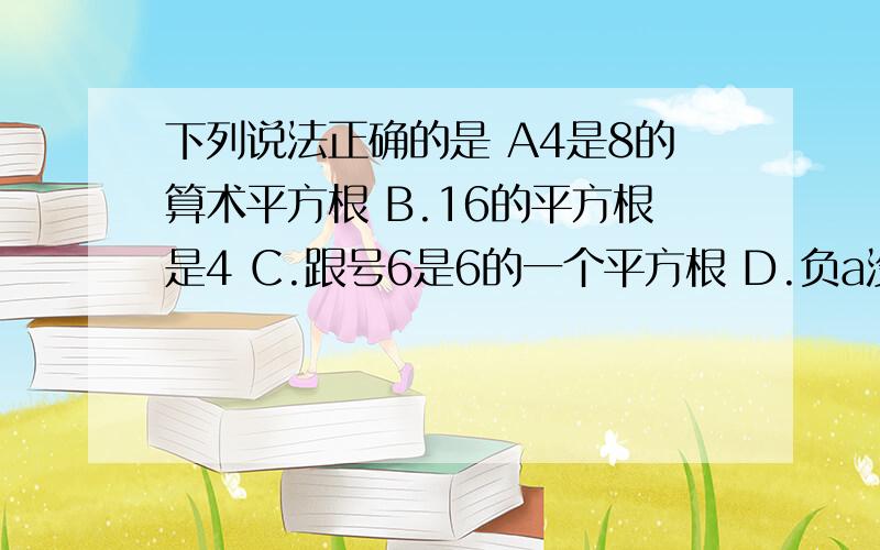 下列说法正确的是 A4是8的算术平方根 B.16的平方根是4 C.跟号6是6的一个平方根 D.负a没有平方根