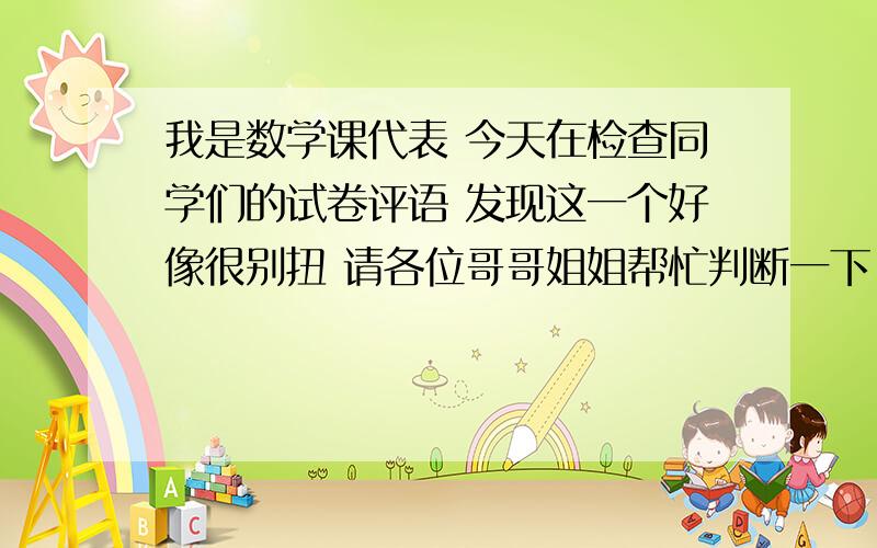 我是数学课代表 今天在检查同学们的试卷评语 发现这一个好像很别扭 请各位哥哥姐姐帮忙判断一下 是我是数学课代表 今天在检查同学们的试卷评语  发现这一个好像很别扭 请各位哥哥姐