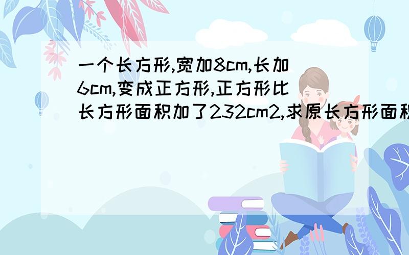 一个长方形,宽加8cm,长加6cm,变成正方形,正方形比长方形面积加了232cm2,求原长方形面积.用未知数的话只设一个未知数。