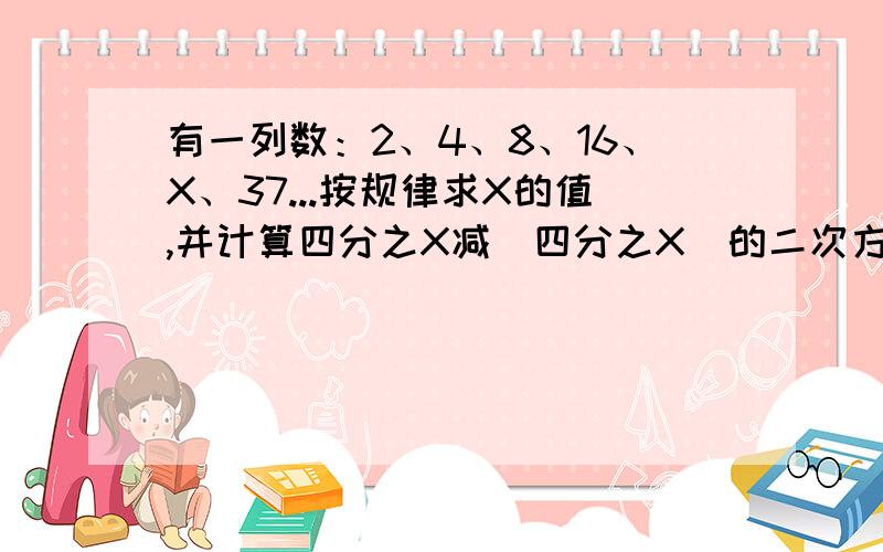 有一列数：2、4、8、16、X、37...按规律求X的值,并计算四分之X减（四分之X）的二次方的值