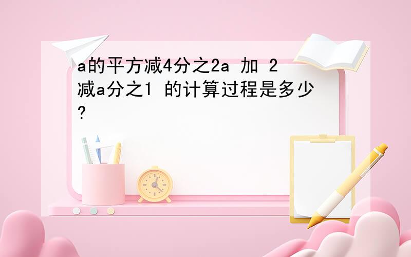 a的平方减4分之2a 加 2减a分之1 的计算过程是多少?