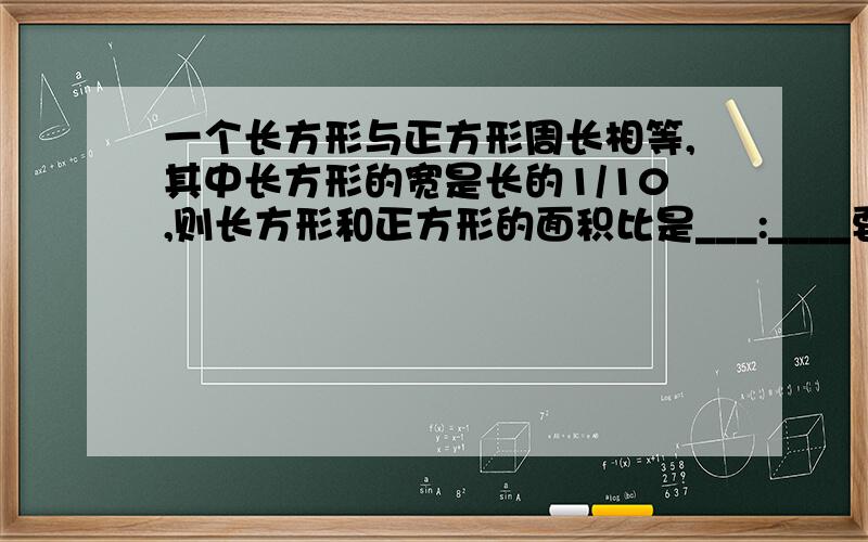 一个长方形与正方形周长相等,其中长方形的宽是长的1/10,则长方形和正方形的面积比是___:____要写小标题（就是算式算的是什么）!