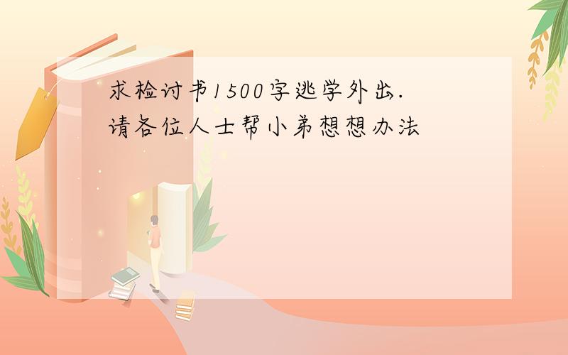 求检讨书1500字逃学外出.请各位人士帮小弟想想办法