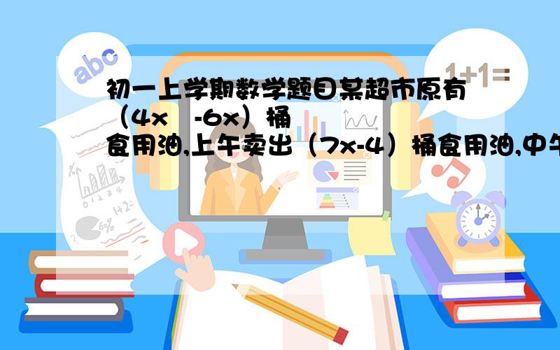 初一上学期数学题目某超市原有（4x²-6x）桶食用油,上午卖出（7x-4）桶食用油,中午休息时又购进同样的食用油（3x²-x）桶,下班清仓时发现该食用油只剩下9桶,请问：（1）.该超市中午