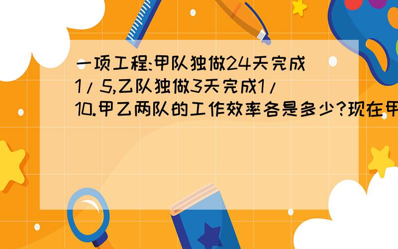 一项工程:甲队独做24天完成1/5,乙队独做3天完成1/10.甲乙两队的工作效率各是多少?现在甲队先做5天,余下的由甲.乙两队合作,还需多少天完成?