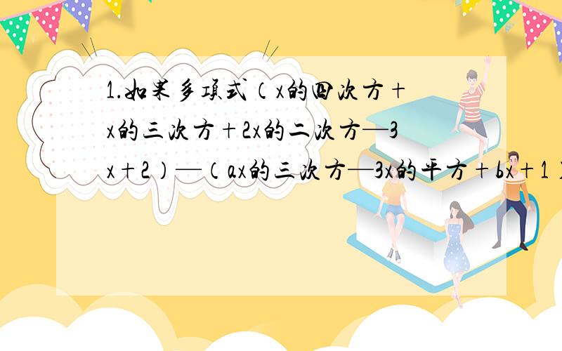 1．如果多项式（x的四次方+x的三次方+2x的二次方—3x+2）—（ax的三次方—3x的平方+bx+1）不含x的三次方项和x项,求代数式2（a的平方+ab+b的平方）—3（—3ab—a的平方）的值.2．已知（m²-1）