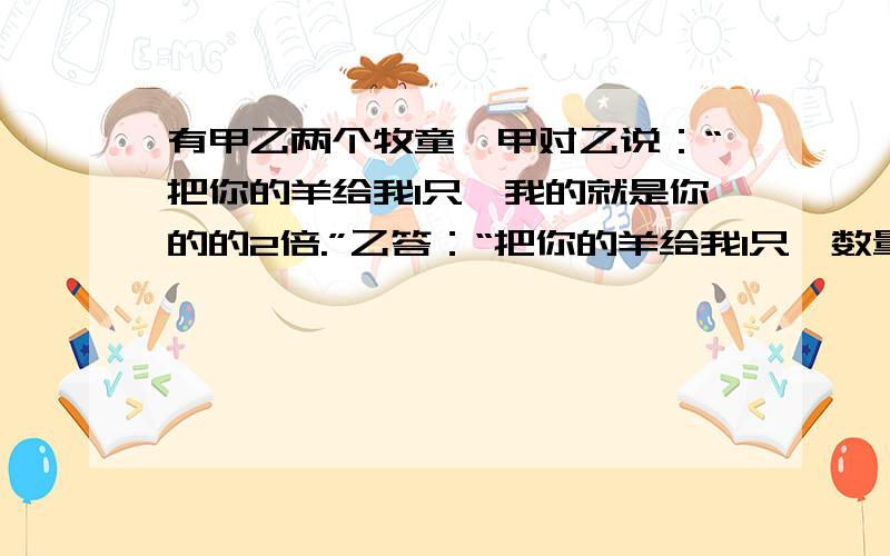 有甲乙两个牧童,甲对乙说：“把你的羊给我1只,我的就是你的的2倍.”乙答：“把你的羊给我1只,数量就相等.”问：甲乙各有多少只羊（算数方法,越多越好）注意是算数的!1