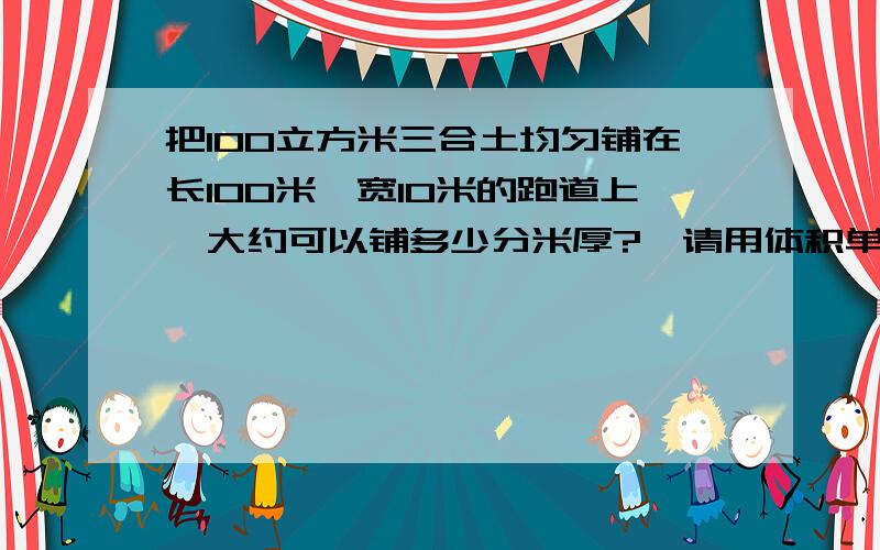 把100立方米三合土均匀铺在长100米,宽10米的跑道上,大约可以铺多少分米厚?【请用体积单位之间的进率来解答!】【急呀知道的谁能帮帮我!】急!加上算式!