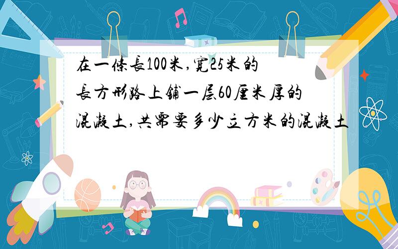 在一条长100米,宽25米的长方形路上铺一层60厘米厚的混凝土,共需要多少立方米的混凝土