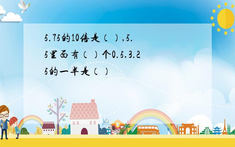 5.75的10倍是（）,5.5里面有（）个0.5,3.25的一半是（）