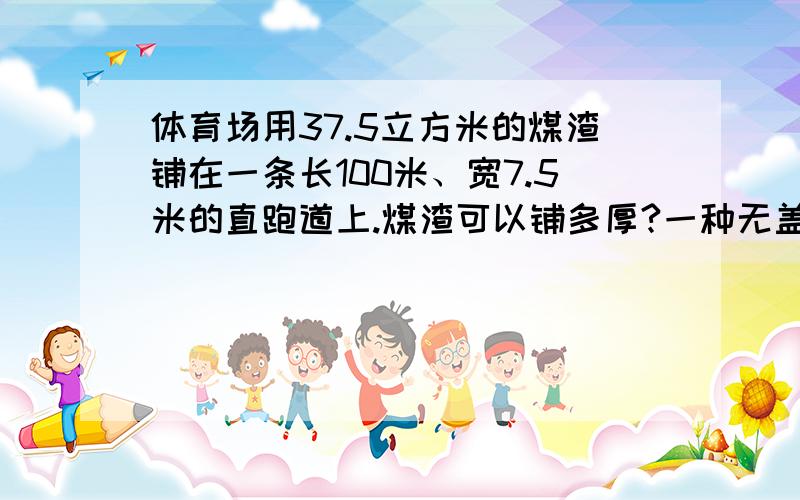 体育场用37.5立方米的煤渣铺在一条长100米、宽7.5米的直跑道上.煤渣可以铺多厚?一种无盖的长方体形铁皮水桶,底面是边长为4dm的正方形,高是1m.做一只这样的水桶至少要多少铁皮?这只水桶能