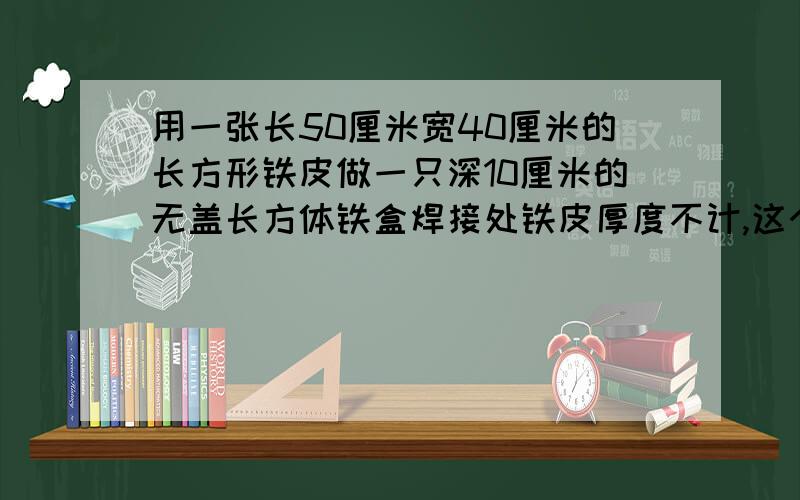 用一张长50厘米宽40厘米的长方形铁皮做一只深10厘米的无盖长方体铁盒焊接处铁皮厚度不计,这个长方体铁盒的容积是多少立方厘米?