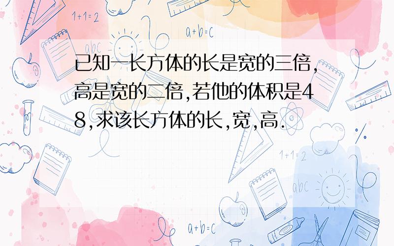 已知一长方体的长是宽的三倍,高是宽的二倍,若他的体积是48,求该长方体的长,宽,高.