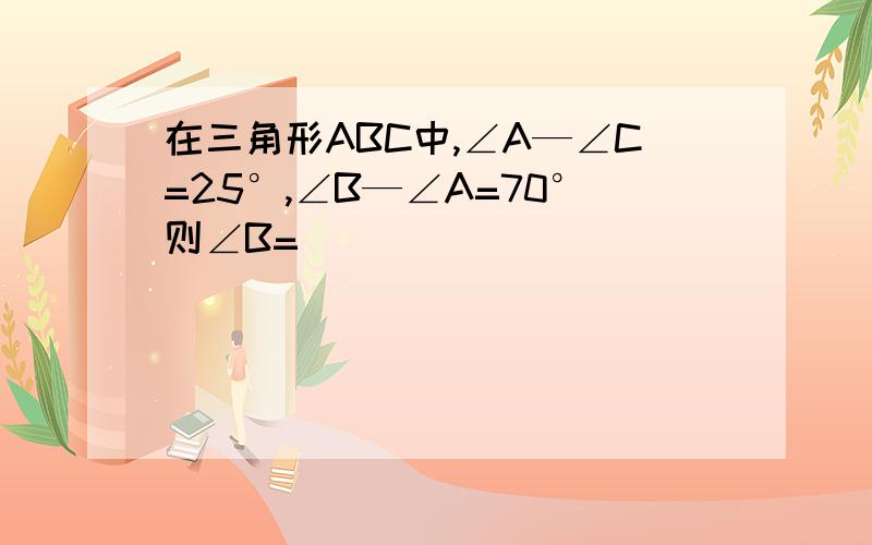 在三角形ABC中,∠A—∠C=25°,∠B—∠A=70°则∠B=