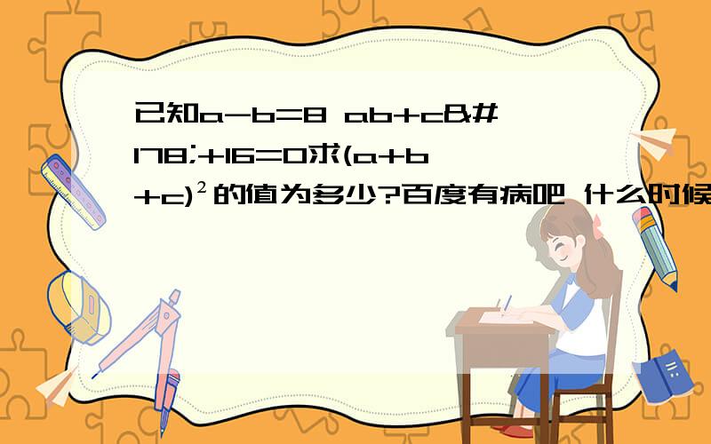 已知a-b=8 ab+c²+16=0求(a+b+c)²的值为多少?百度有病吧 什么时候我点了悬赏100。我晕啊