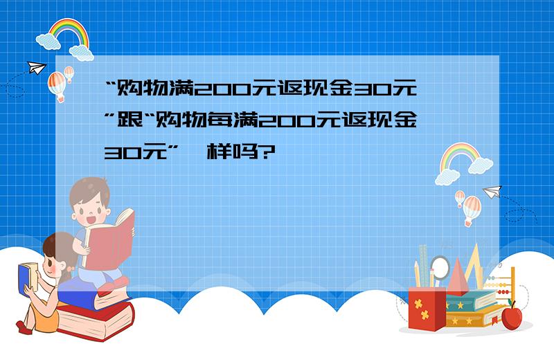 “购物满200元返现金30元”跟“购物每满200元返现金30元”一样吗?