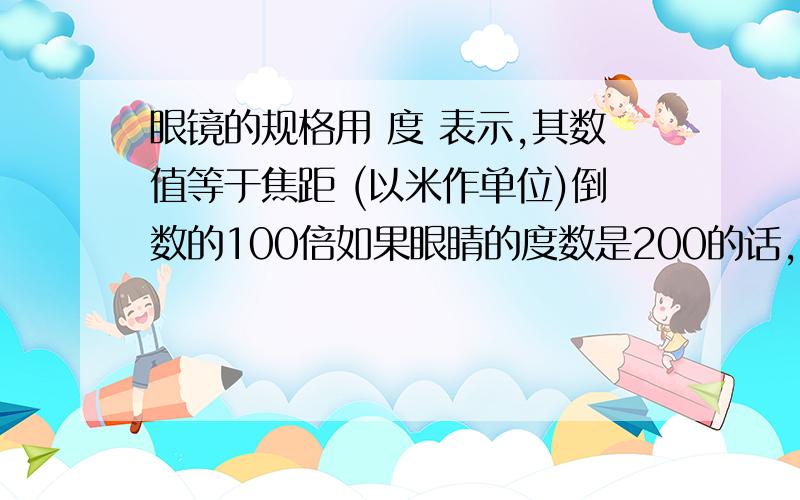 眼镜的规格用 度 表示,其数值等于焦距 (以米作单位)倒数的100倍如果眼睛的度数是200的话,那么逆用这句话 200÷100=2 2的倒数1/2,既0.5米,那0.5米 表示的是什么?