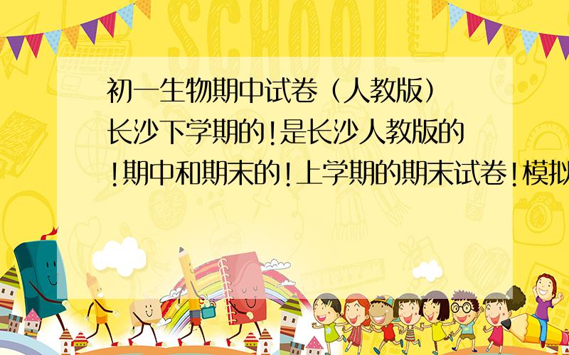 初一生物期中试卷（人教版） 长沙下学期的!是长沙人教版的!期中和期末的!上学期的期末试卷!模拟的也行!,重点的也行!