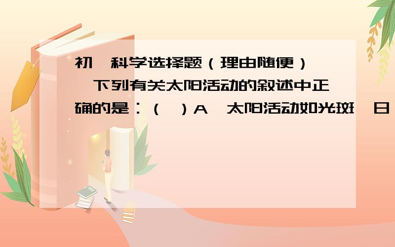 初一科学选择题（理由随便）一、下列有关太阳活动的叙述中正确的是：（ ）A、太阳活动如光斑、日珥等只发生在色球层上.B、地球上的有些自然现象与太阳活动紧密相关,如极光现象.C、太