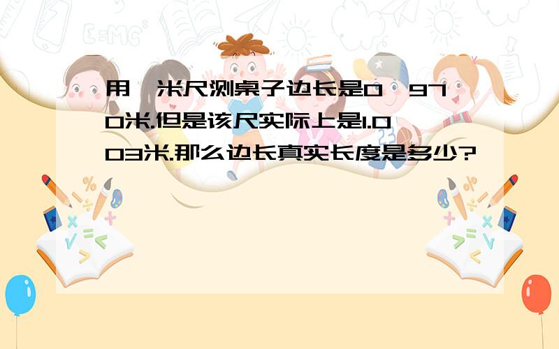 用一米尺测桌子边长是0,970米.但是该尺实际上是1.003米.那么边长真实长度是多少?