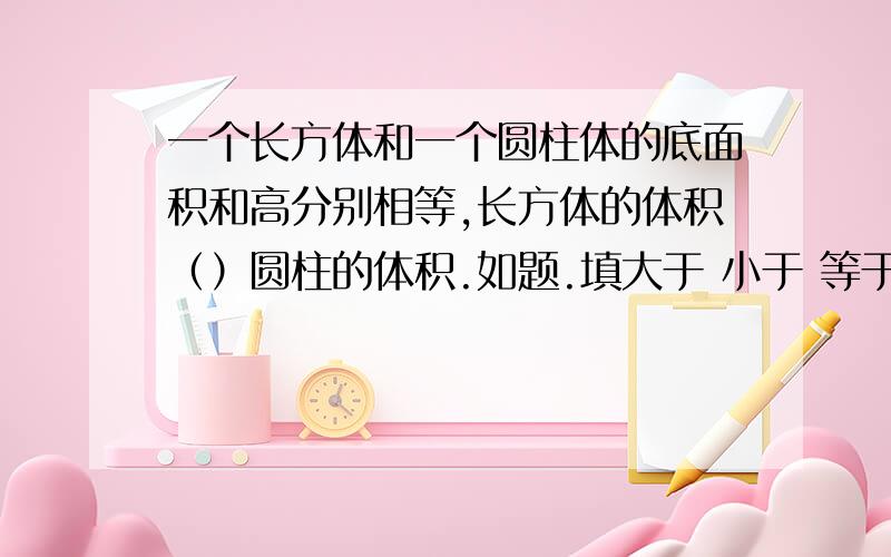 一个长方体和一个圆柱体的底面积和高分别相等,长方体的体积（）圆柱的体积.如题.填大于 小于 等于