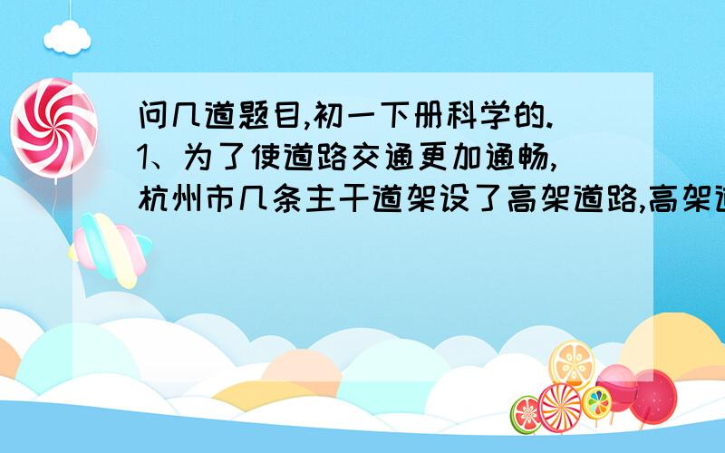 问几道题目,初一下册科学的.1、为了使道路交通更加通畅,杭州市几条主干道架设了高架道路,高架道路的路面铺设“海绵”沥青,部分路段两侧有高3米左右的透明板墙,铺设“海绵沥青和安装