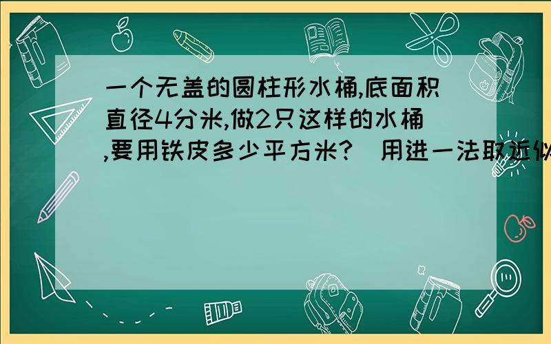 一个无盖的圆柱形水桶,底面积直径4分米,做2只这样的水桶,要用铁皮多少平方米?（用进一法取近似值,得数保留一位小数）