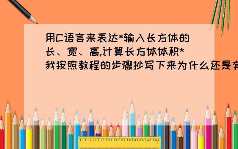 用C语言来表达*输入长方体的长、宽、高,计算长方体体积*我按照教程的步骤抄写下来为什么还是有错误呢?求指教