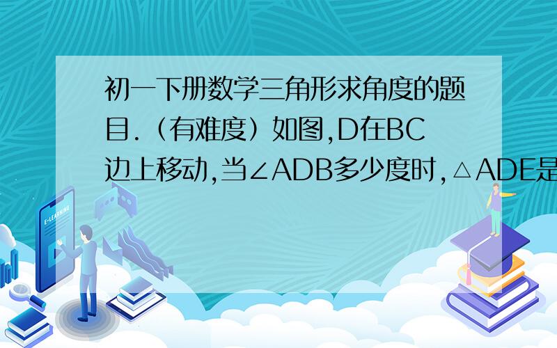 初一下册数学三角形求角度的题目.（有难度）如图,D在BC边上移动,当∠ADB多少度时,△ADE是个等腰三角形?请分三种情况讨论：①DA=DE②AD=AE③EA=ED