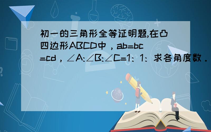 初一的三角形全等证明题,在凸四边形ABCD中，ab=bc=cd，∠A:∠B:∠C=1：1：求各角度数。图传不上来，到我空间看 http://hiphotos.baidu.com/%BF%D5%B0%D7%CA%BD%BB%D8%D2%E4%E0%B8/pic/item/1fd00a183650f348dab4bd9b.jpg地