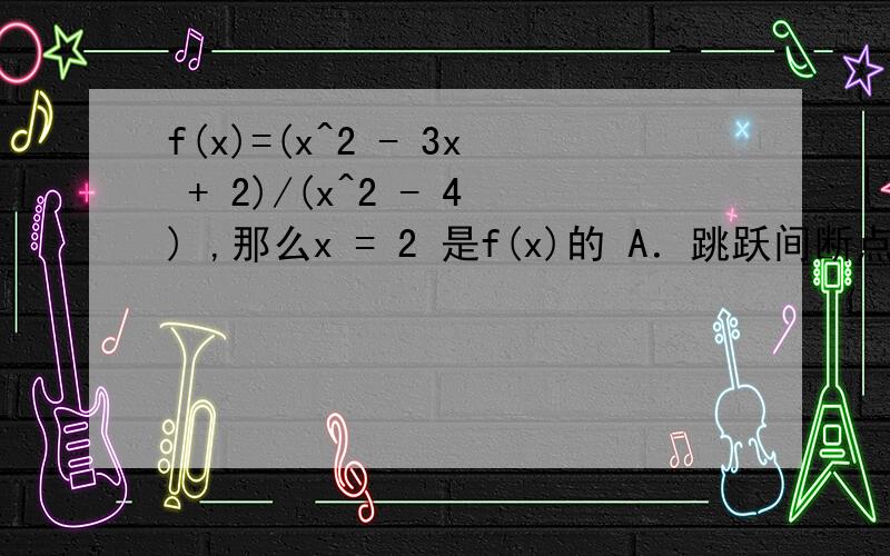 f(x)=(x^2 - 3x + 2)/(x^2 - 4) ,那么x = 2 是f(x)的 A．跳跃间断点 B．可去间断点 C．无穷间断点 D．不是间断点怎么选B啊~不是A?