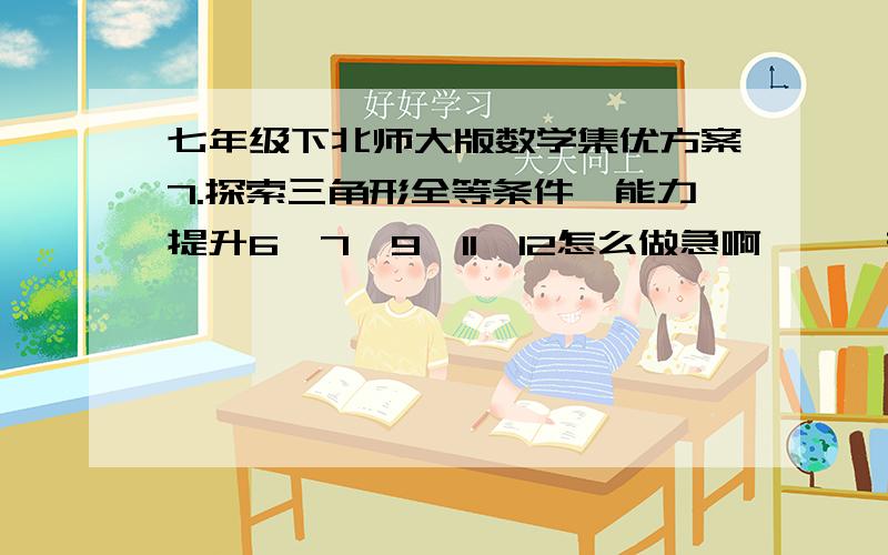 七年级下北师大版数学集优方案7.探索三角形全等条件,能力提升6、7、9、11、12怎么做急啊、、、有重赏